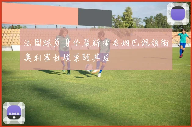 法国球员身价最新排名姆巴佩领衔奥利塞杜埃紧随其后