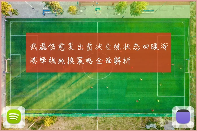 武磊伤愈复出首次合练状态回暖海港锋线轮换策略全面解析