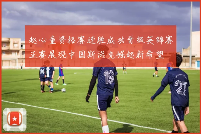 赵心童资格赛连胜成功晋级英锦赛正赛展现中国斯诺克崛起新希望