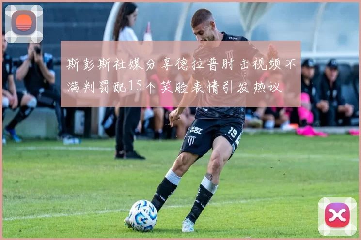 斯彭斯社媒分享德拉普肘击视频不满判罚配15个笑脸表情引发热议