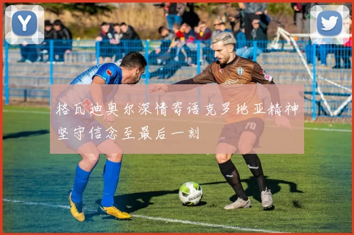 格瓦迪奥尔深情寄语克罗地亚精神坚守信念至最后一刻