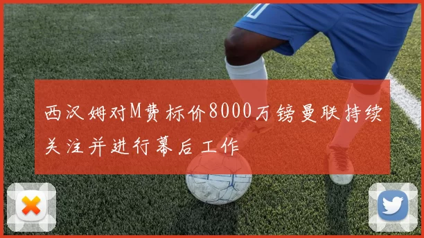 西汉姆对M费标价8000万镑曼联持续关注并进行幕后工作