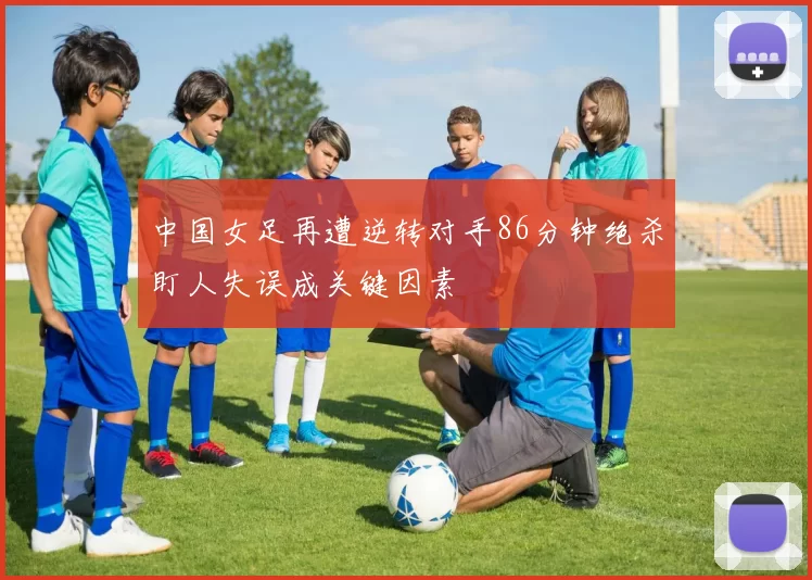 中国女足再遭逆转对手86分钟绝杀盯人失误成关键因素