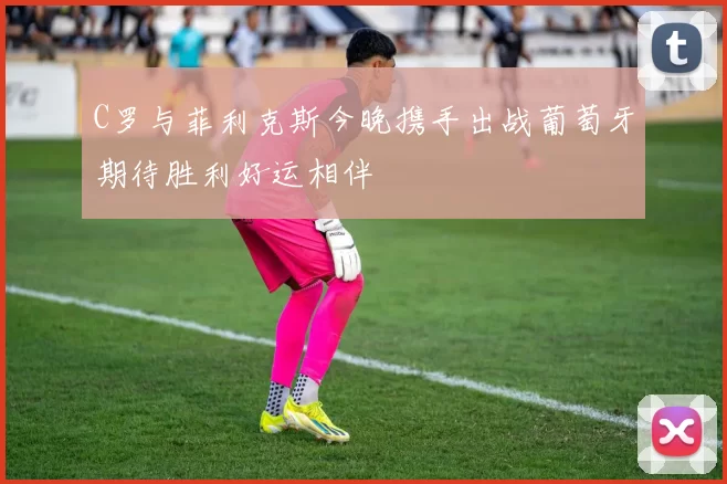 C罗与菲利克斯今晚携手出战葡萄牙期待胜利好运相伴