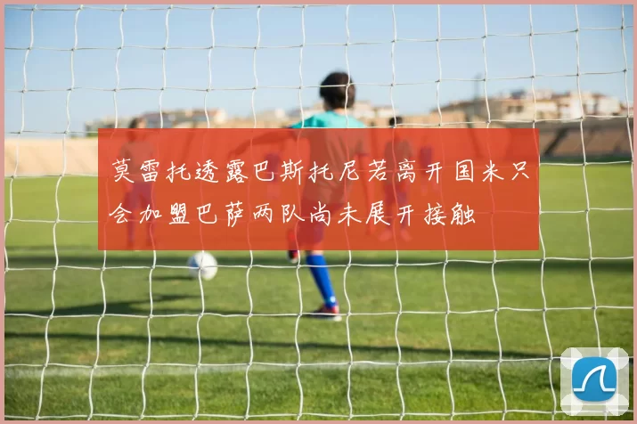 莫雷托透露巴斯托尼若离开国米只会加盟巴萨两队尚未展开接触