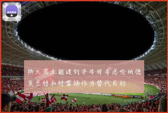 热火若未能追到字母将考虑伦纳德莫兰特和特雷杨作为替代目标