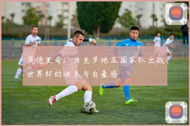 莫德里奇：为克罗地亚国家队出战世界杯的快乐与自豪感