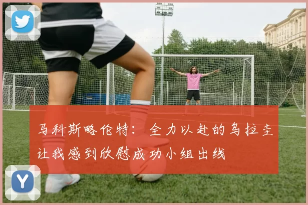 马科斯略伦特：全力以赴的乌拉圭让我感到欣慰成功小组出线