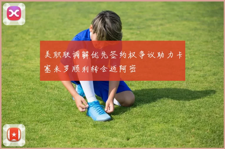 美职联调解优先签约权争议助力卡塞米罗顺利转会迈阿密