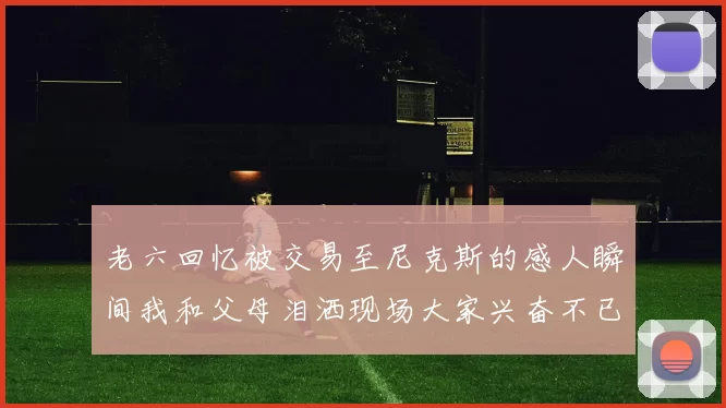 老六回忆被交易至尼克斯的感人瞬间我和父母泪洒现场大家兴奋不已