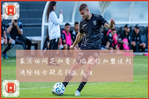 莱万访问芝加哥火焰进行加盟谈判消除转会疑虑引发关注