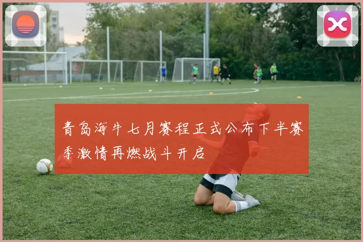 青岛海牛七月赛程正式公布下半赛季激情再燃战斗开启