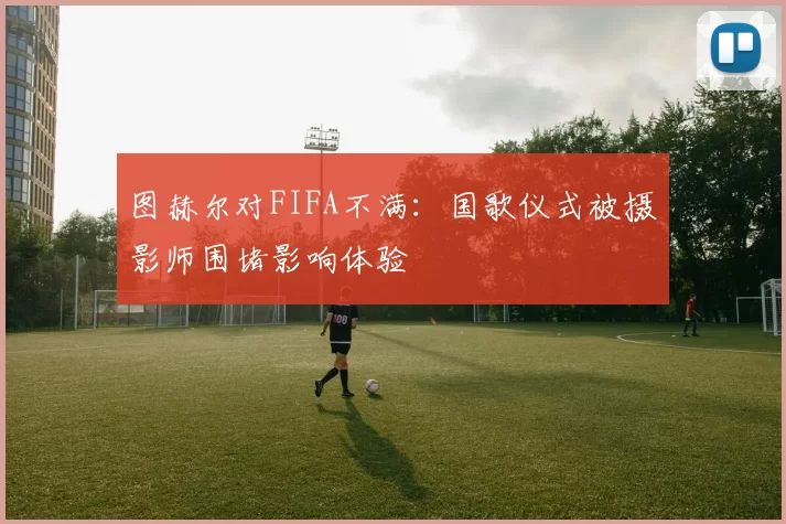 图赫尔对FIFA不满：国歌仪式被摄影师围堵影响体验
