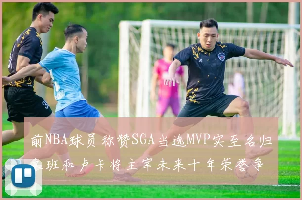 前NBA球员称赞SGA当选MVP实至名归文班和卢卡将主宰未来十年荣誉争夺