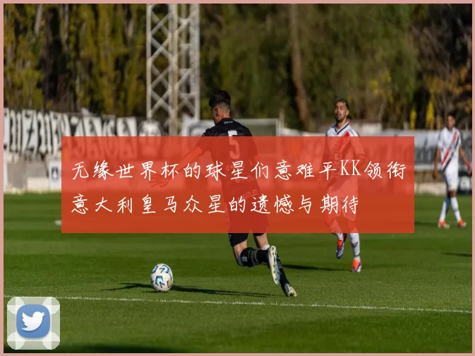 无缘世界杯的球星们意难平KK领衔意大利皇马众星的遗憾与期待