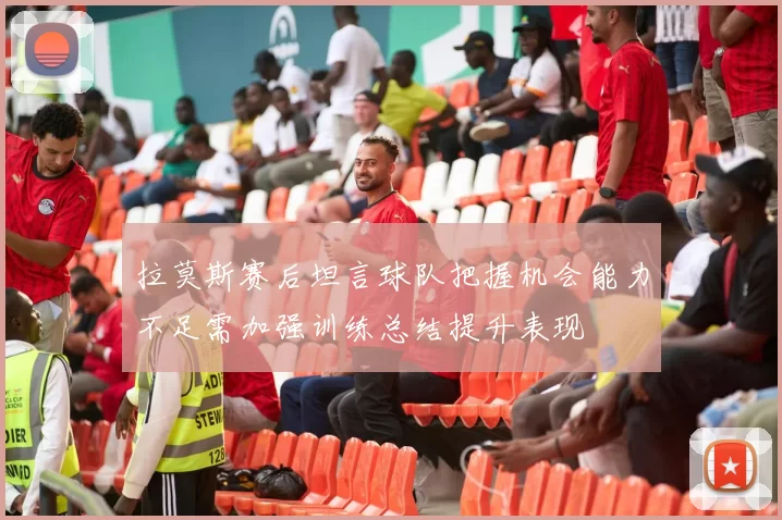 拉莫斯赛后坦言球队把握机会能力不足需加强训练总结提升表现