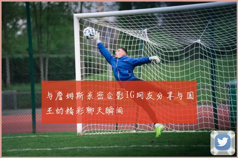 与詹姆斯亲密合影IG网友分享与国王的精彩聊天瞬间