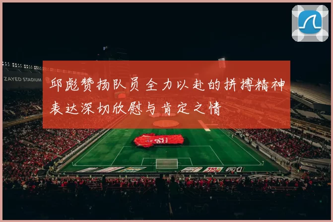邱彪赞扬队员全力以赴的拼搏精神表达深切欣慰与肯定之情