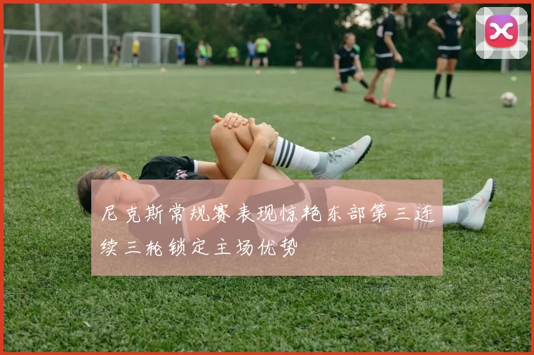 尼克斯常规赛表现惊艳东部第三连续三轮锁定主场优势