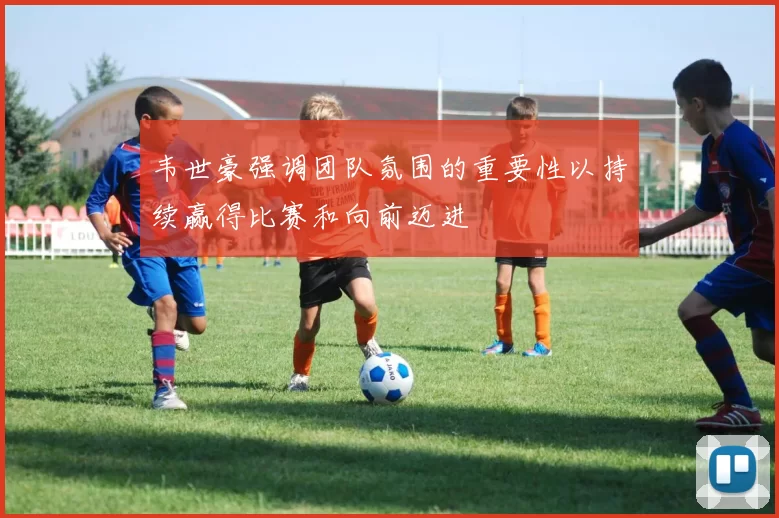 韦世豪强调团队氛围的重要性以持续赢得比赛和向前迈进