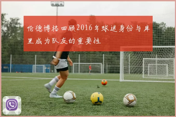 伦德博格回顾2016年球迷身份与库里成为队友的重要性
