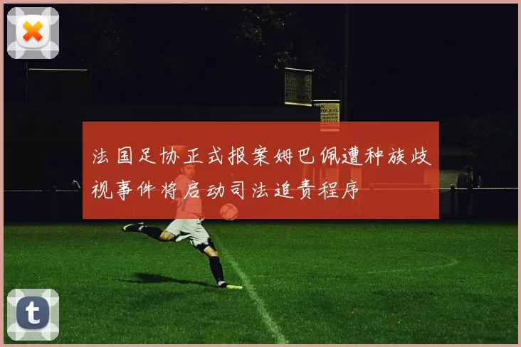 法国足协正式报案姆巴佩遭种族歧视事件将启动司法追责程序
