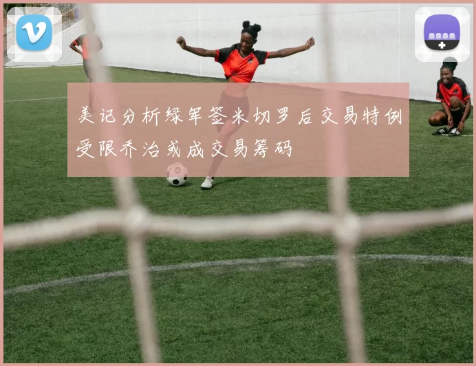 美记分析绿军签米切罗后交易特例受限乔治或成交易筹码