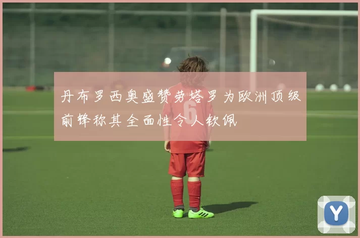丹布罗西奥盛赞劳塔罗为欧洲顶级前锋称其全面性令人钦佩