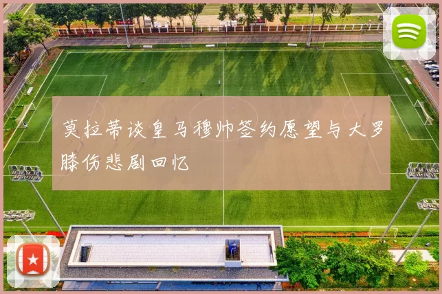 莫拉蒂谈皇马穆帅签约愿望与大罗膝伤悲剧回忆