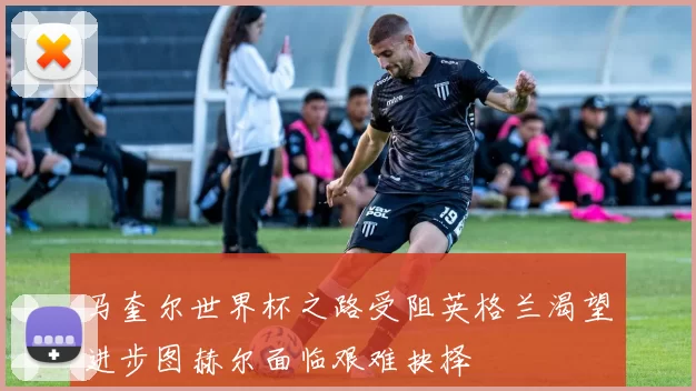 马奎尔世界杯之路受阻英格兰渴望进步图赫尔面临艰难抉择