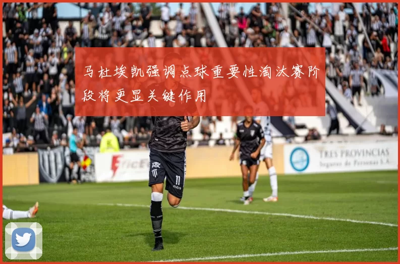 马杜埃凯强调点球重要性淘汰赛阶段将更显关键作用