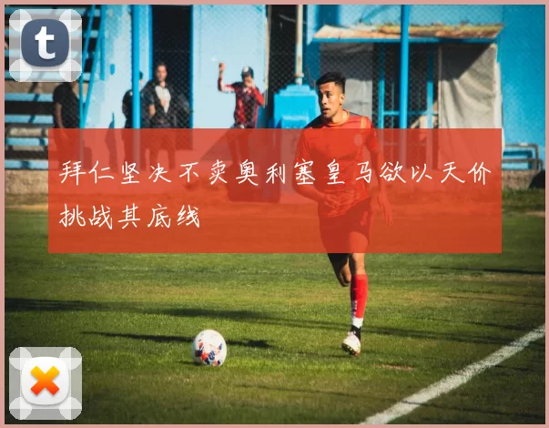 拜仁坚决不卖奥利塞皇马欲以天价挑战其底线